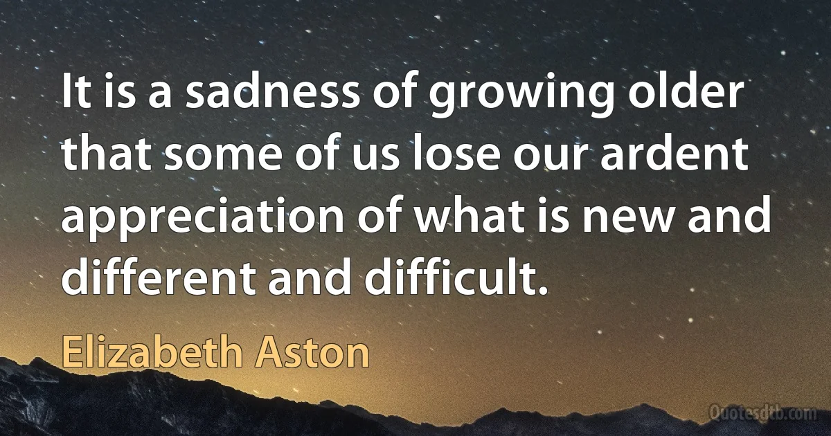 It is a sadness of growing older that some of us lose our ardent appreciation of what is new and different and difficult. (Elizabeth Aston)