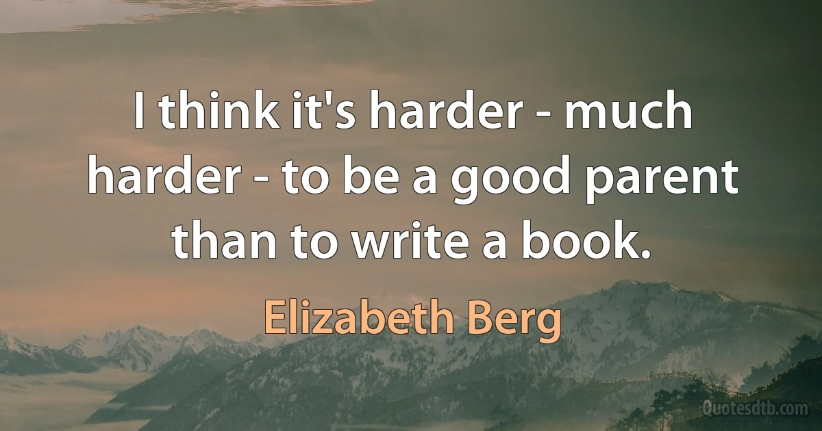 I think it's harder - much harder - to be a good parent than to write a book. (Elizabeth Berg)