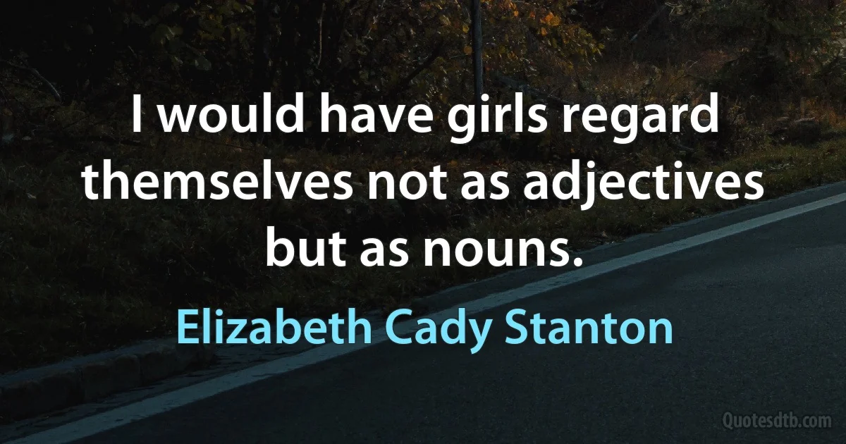 I would have girls regard themselves not as adjectives but as nouns. (Elizabeth Cady Stanton)