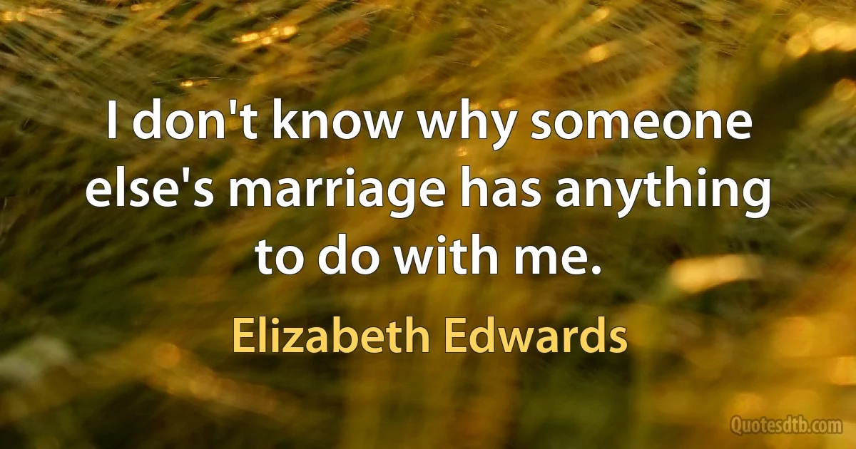 I don't know why someone else's marriage has anything to do with me. (Elizabeth Edwards)