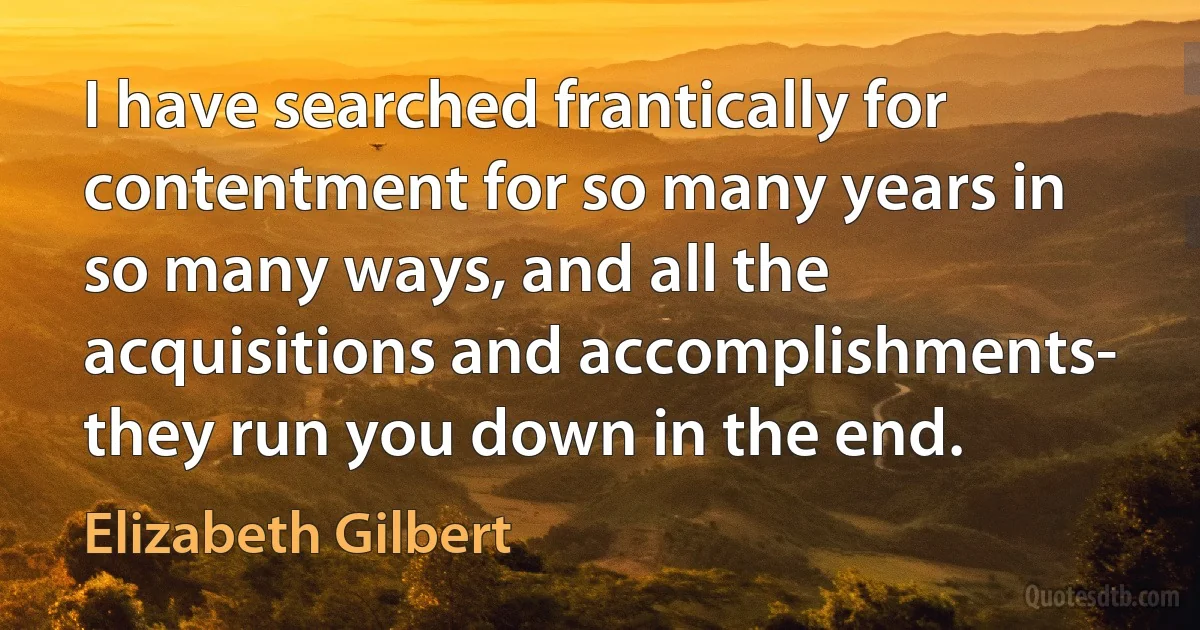 I have searched frantically for contentment for so many years in so many ways, and all the acquisitions and accomplishments- they run you down in the end. (Elizabeth Gilbert)