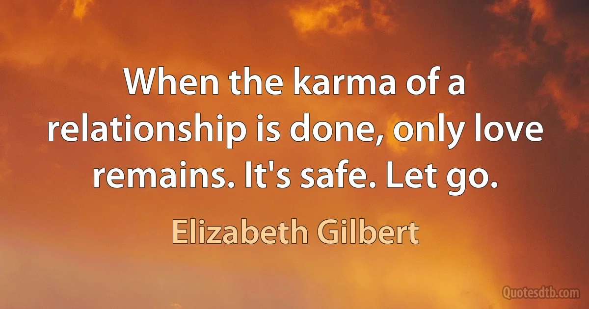 When the karma of a relationship is done, only love remains. It's safe. Let go. (Elizabeth Gilbert)