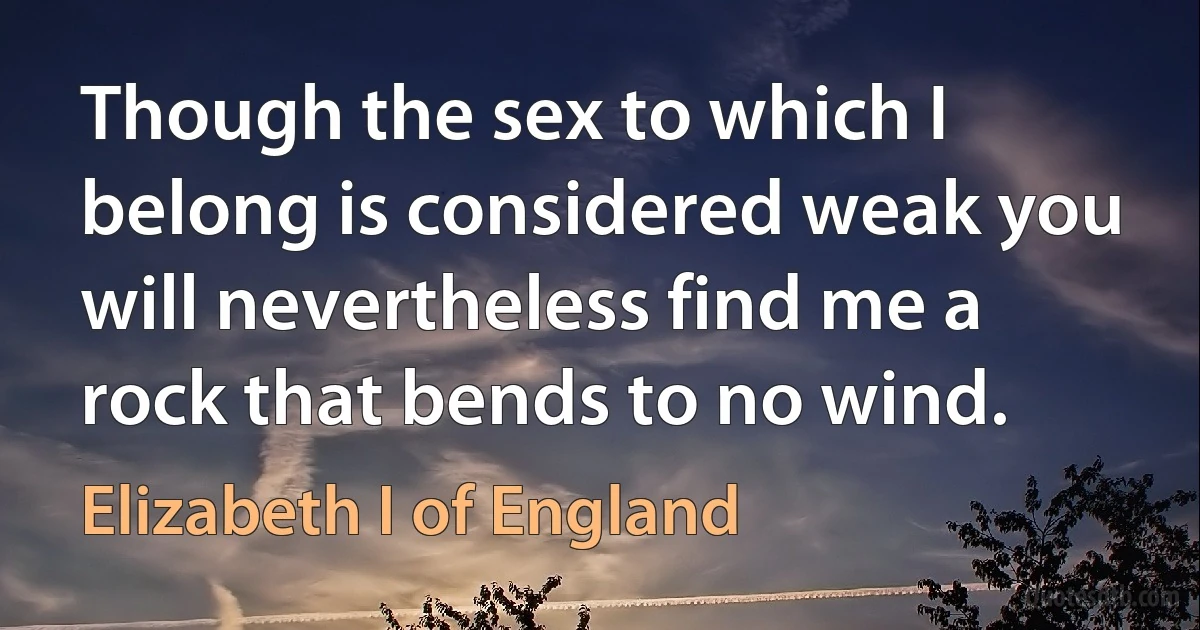 Though the sex to which I belong is considered weak you will nevertheless find me a rock that bends to no wind. (Elizabeth I of England)