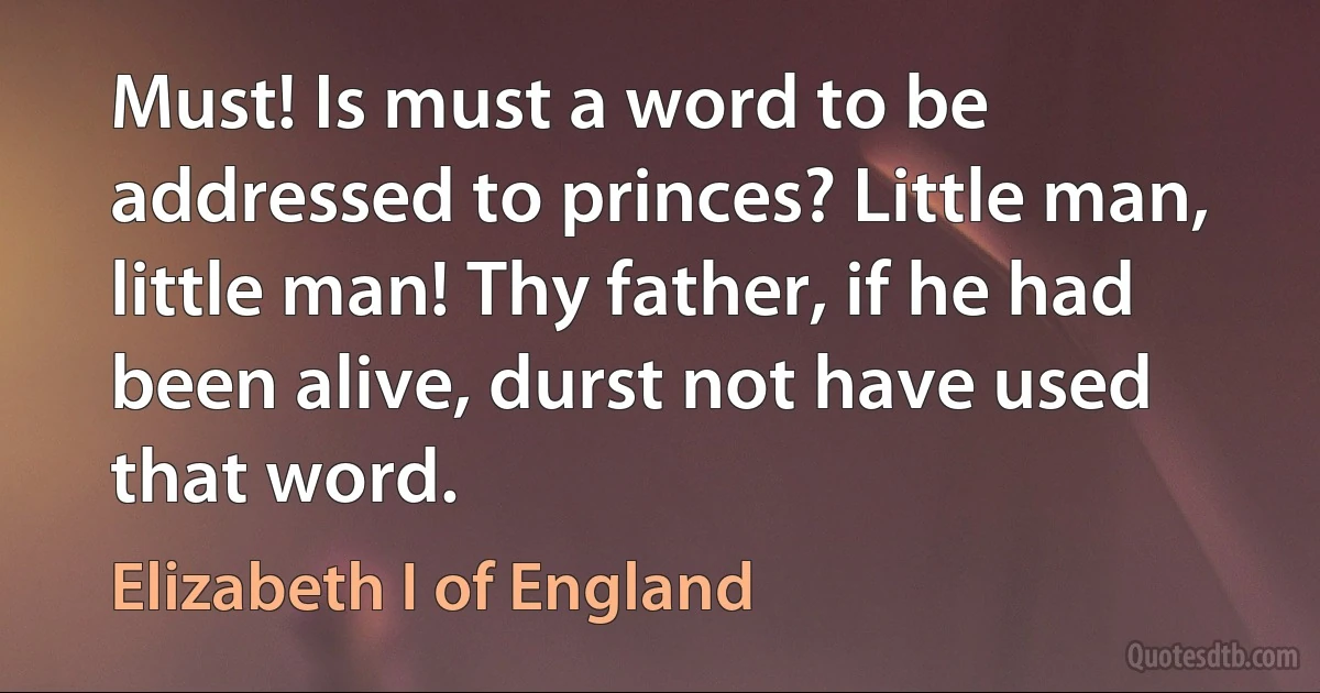 Must! Is must a word to be addressed to princes? Little man, little man! Thy father, if he had been alive, durst not have used that word. (Elizabeth I of England)