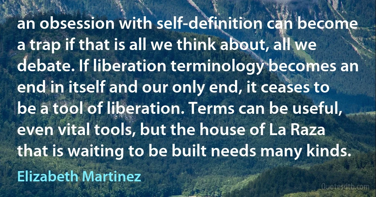 an obsession with self-definition can become a trap if that is all we think about, all we debate. If liberation terminology becomes an end in itself and our only end, it ceases to be a tool of liberation. Terms can be useful, even vital tools, but the house of La Raza that is waiting to be built needs many kinds. (Elizabeth Martinez)