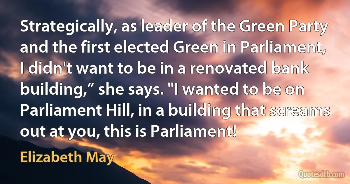 Strategically, as leader of the Green Party and the first elected Green in Parliament, I didn't want to be in a renovated bank building,” she says. "I wanted to be on Parliament Hill, in a building that screams out at you, this is Parliament! (Elizabeth May)