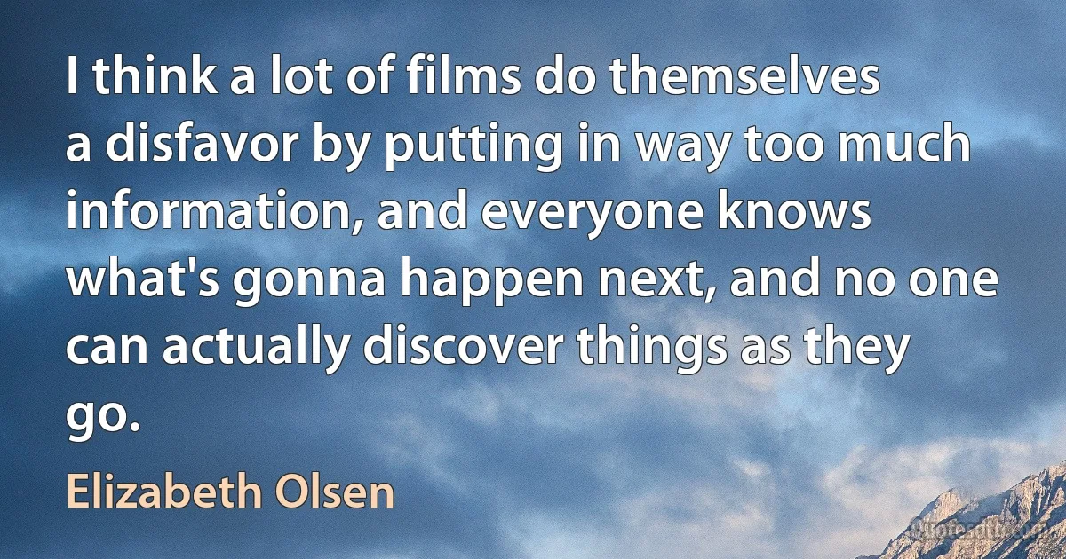 I think a lot of films do themselves a disfavor by putting in way too much information, and everyone knows what's gonna happen next, and no one can actually discover things as they go. (Elizabeth Olsen)