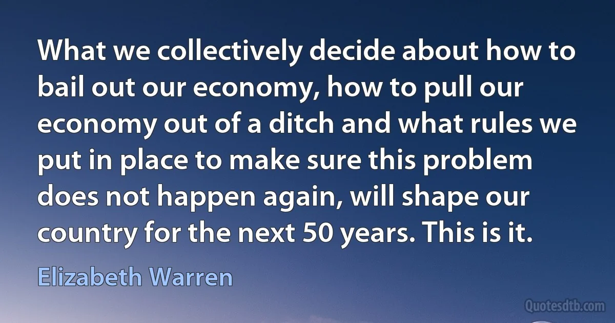 What we collectively decide about how to bail out our economy, how to pull our economy out of a ditch and what rules we put in place to make sure this problem does not happen again, will shape our country for the next 50 years. This is it. (Elizabeth Warren)