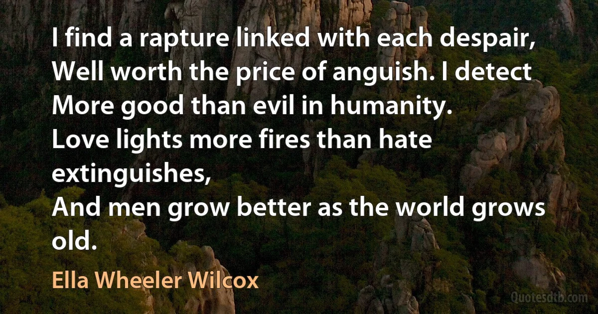 I find a rapture linked with each despair,
Well worth the price of anguish. I detect
More good than evil in humanity.
Love lights more fires than hate extinguishes,
And men grow better as the world grows old. (Ella Wheeler Wilcox)