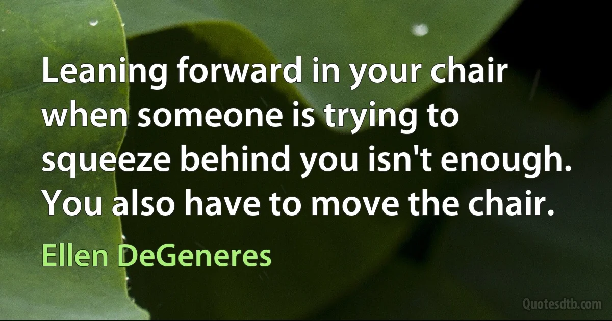 Leaning forward in your chair when someone is trying to squeeze behind you isn't enough. You also have to move the chair. (Ellen DeGeneres)