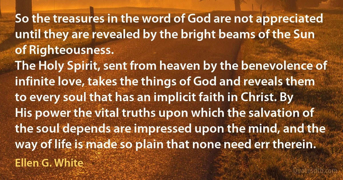 So the treasures in the word of God are not appreciated until they are revealed by the bright beams of the Sun of Righteousness.
The Holy Spirit, sent from heaven by the benevolence of infinite love, takes the things of God and reveals them to every soul that has an implicit faith in Christ. By His power the vital truths upon which the salvation of the soul depends are impressed upon the mind, and the way of life is made so plain that none need err therein. (Ellen G. White)