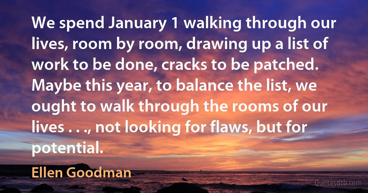 We spend January 1 walking through our lives, room by room, drawing up a list of work to be done, cracks to be patched. Maybe this year, to balance the list, we ought to walk through the rooms of our lives . . ., not looking for flaws, but for potential. (Ellen Goodman)