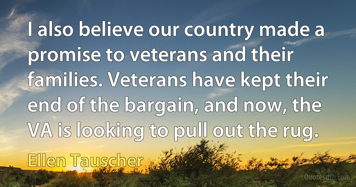 I also believe our country made a promise to veterans and their families. Veterans have kept their end of the bargain, and now, the VA is looking to pull out the rug. (Ellen Tauscher)