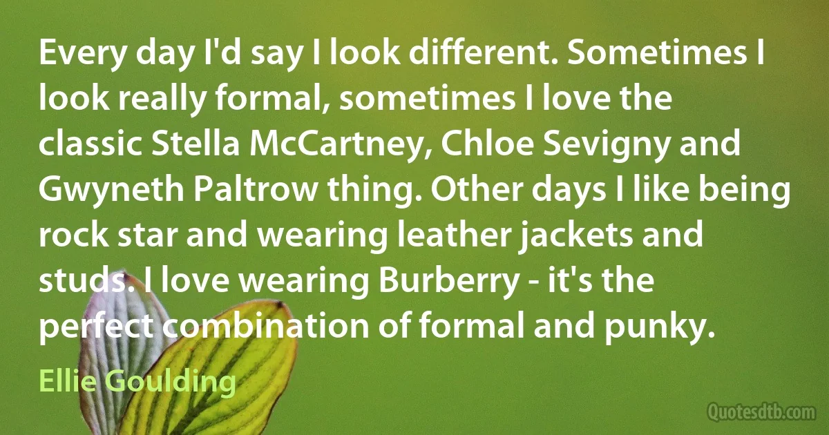 Every day I'd say I look different. Sometimes I look really formal, sometimes I love the classic Stella McCartney, Chloe Sevigny and Gwyneth Paltrow thing. Other days I like being rock star and wearing leather jackets and studs. I love wearing Burberry - it's the perfect combination of formal and punky. (Ellie Goulding)