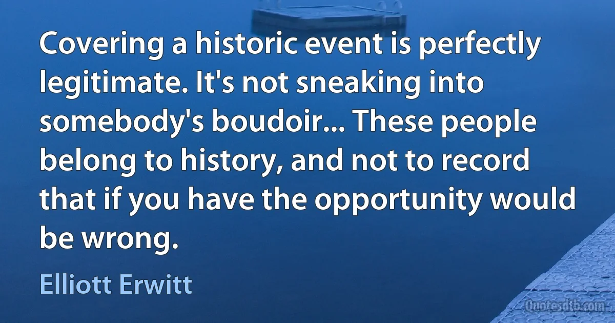 Covering a historic event is perfectly legitimate. It's not sneaking into somebody's boudoir... These people belong to history, and not to record that if you have the opportunity would be wrong. (Elliott Erwitt)