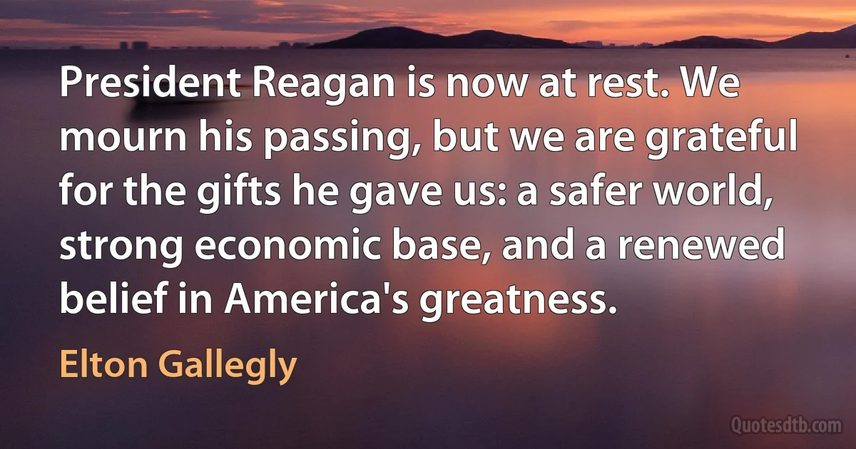 President Reagan is now at rest. We mourn his passing, but we are grateful for the gifts he gave us: a safer world, strong economic base, and a renewed belief in America's greatness. (Elton Gallegly)