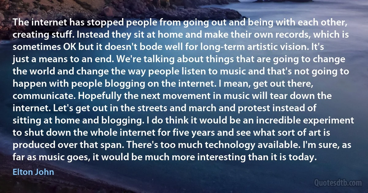 The internet has stopped people from going out and being with each other, creating stuff. Instead they sit at home and make their own records, which is sometimes OK but it doesn't bode well for long-term artistic vision. It's just a means to an end. We're talking about things that are going to change the world and change the way people listen to music and that's not going to happen with people blogging on the internet. I mean, get out there, communicate. Hopefully the next movement in music will tear down the internet. Let's get out in the streets and march and protest instead of sitting at home and blogging. I do think it would be an incredible experiment to shut down the whole internet for five years and see what sort of art is produced over that span. There's too much technology available. I'm sure, as far as music goes, it would be much more interesting than it is today. (Elton John)