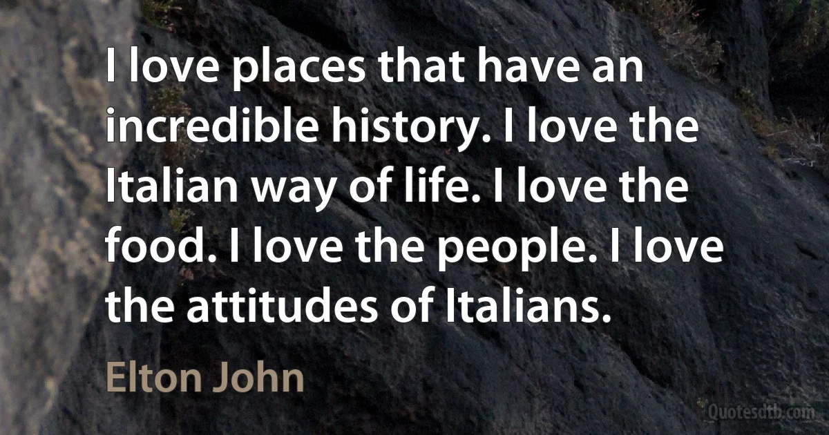 I love places that have an incredible history. I love the Italian way of life. I love the food. I love the people. I love the attitudes of Italians. (Elton John)