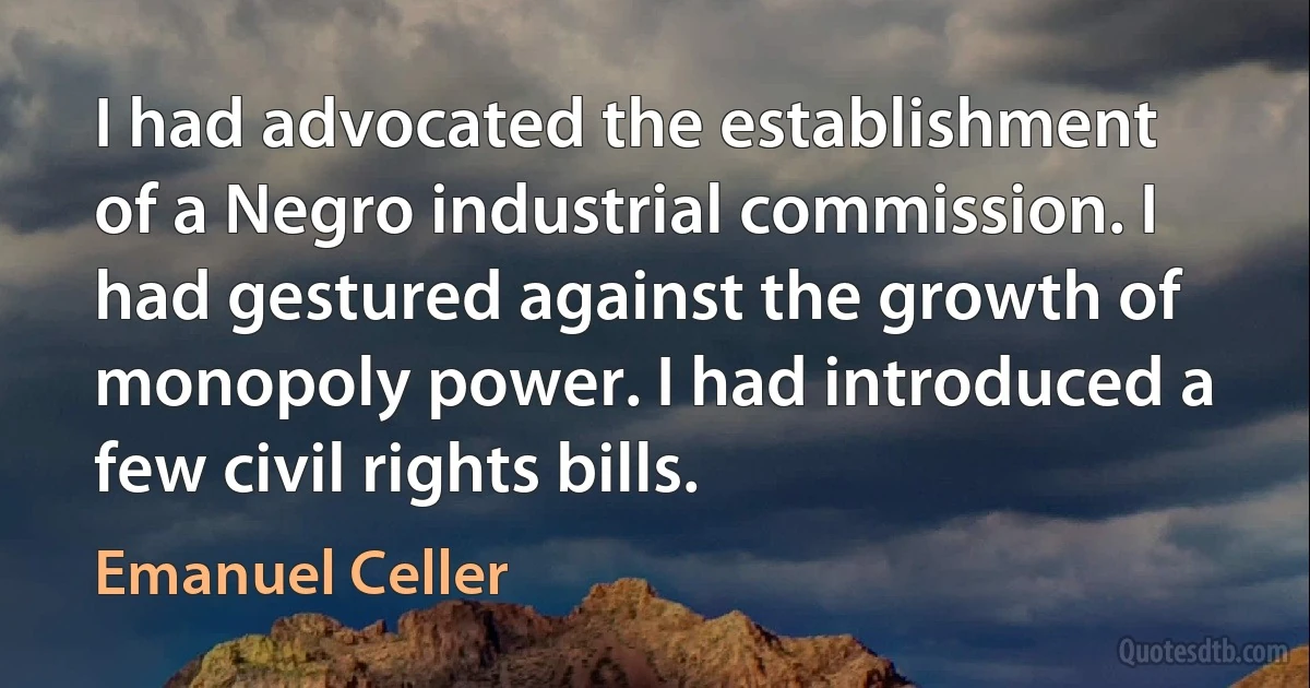 I had advocated the establishment of a Negro industrial commission. I had gestured against the growth of monopoly power. I had introduced a few civil rights bills. (Emanuel Celler)