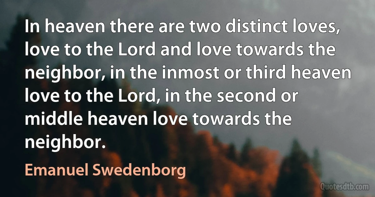 In heaven there are two distinct loves, love to the Lord and love towards the neighbor, in the inmost or third heaven love to the Lord, in the second or middle heaven love towards the neighbor. (Emanuel Swedenborg)