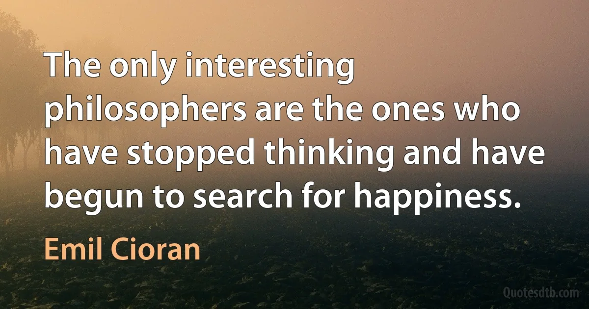 The only interesting philosophers are the ones who have stopped thinking and have begun to search for happiness. (Emil Cioran)