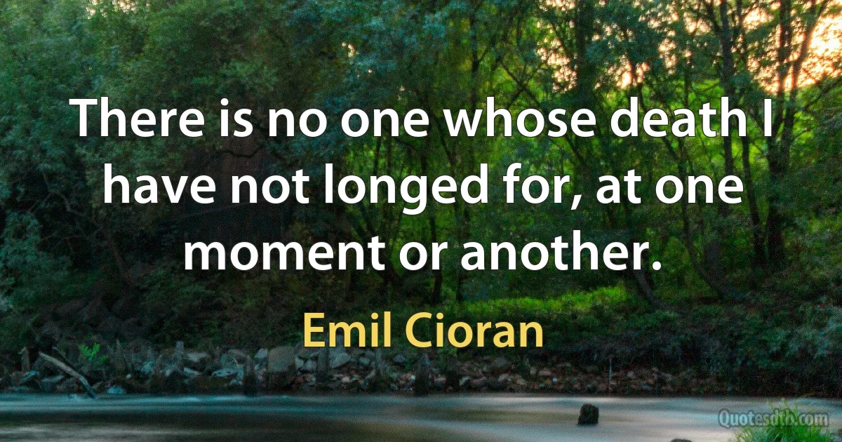 There is no one whose death I have not longed for, at one moment or another. (Emil Cioran)