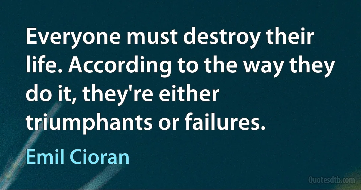 Everyone must destroy their life. According to the way they do it, they're either triumphants or failures. (Emil Cioran)