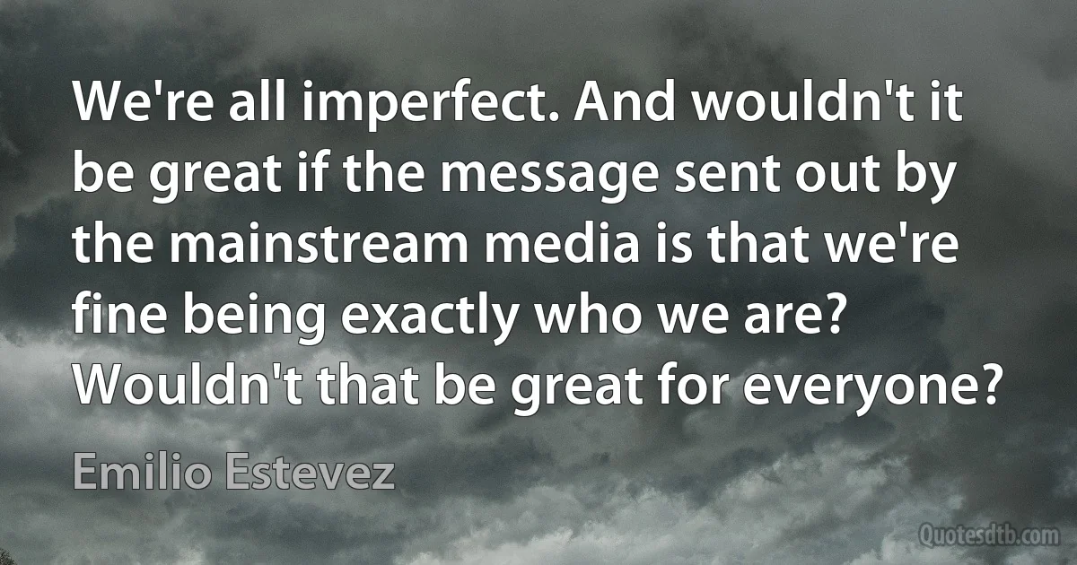 We're all imperfect. And wouldn't it be great if the message sent out by the mainstream media is that we're fine being exactly who we are? Wouldn't that be great for everyone? (Emilio Estevez)