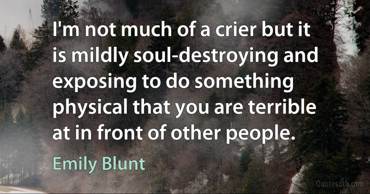 I'm not much of a crier but it is mildly soul-destroying and exposing to do something physical that you are terrible at in front of other people. (Emily Blunt)