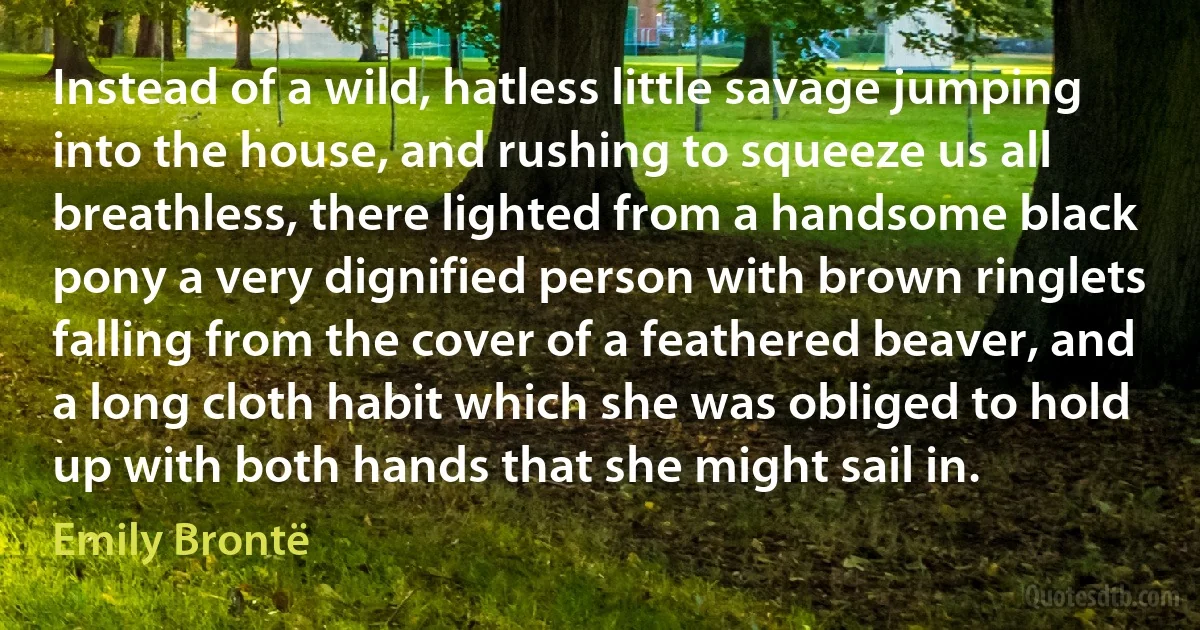 Instead of a wild, hatless little savage jumping into the house, and rushing to squeeze us all breathless, there lighted from a handsome black pony a very dignified person with brown ringlets falling from the cover of a feathered beaver, and a long cloth habit which she was obliged to hold up with both hands that she might sail in. (Emily Brontë)