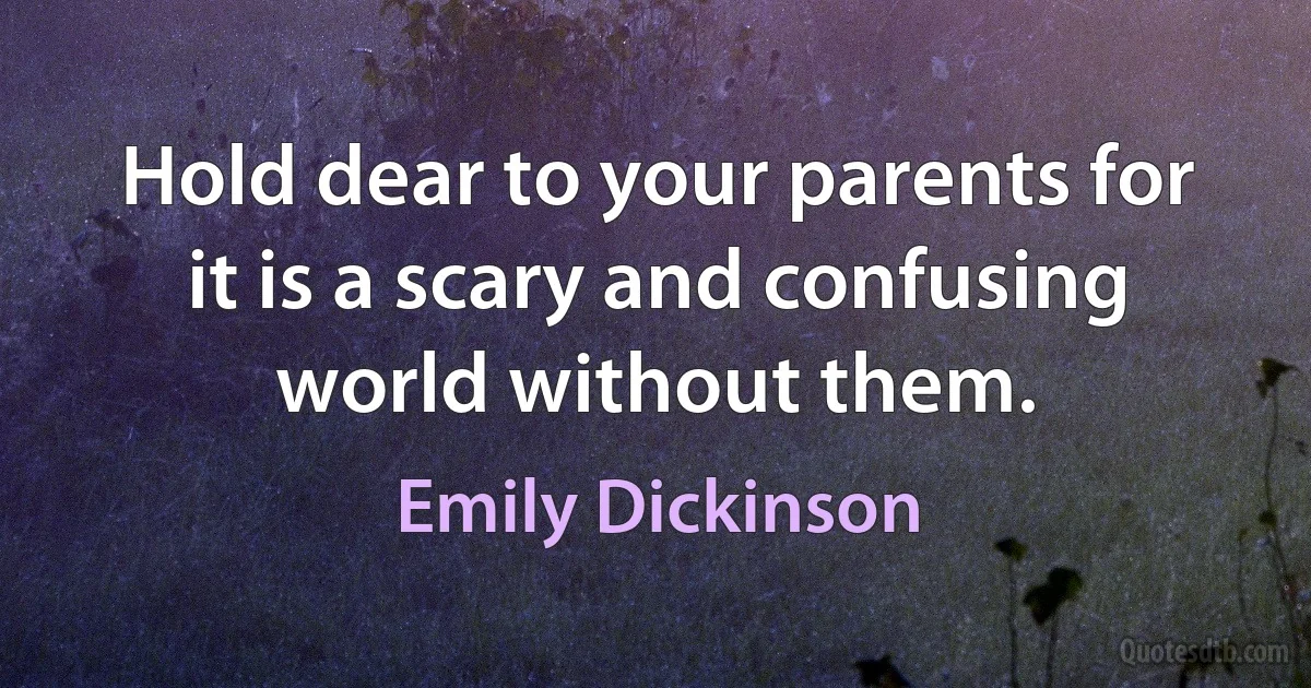 Hold dear to your parents for it is a scary and confusing world without them. (Emily Dickinson)