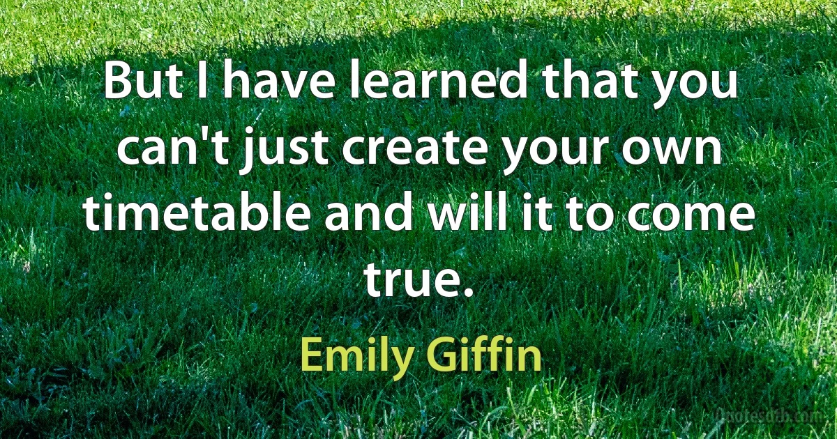 But I have learned that you can't just create your own timetable and will it to come true. (Emily Giffin)