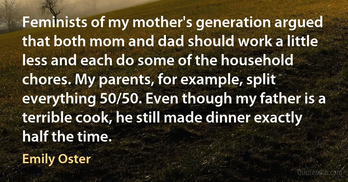 Feminists of my mother's generation argued that both mom and dad should work a little less and each do some of the household chores. My parents, for example, split everything 50/50. Even though my father is a terrible cook, he still made dinner exactly half the time. (Emily Oster)