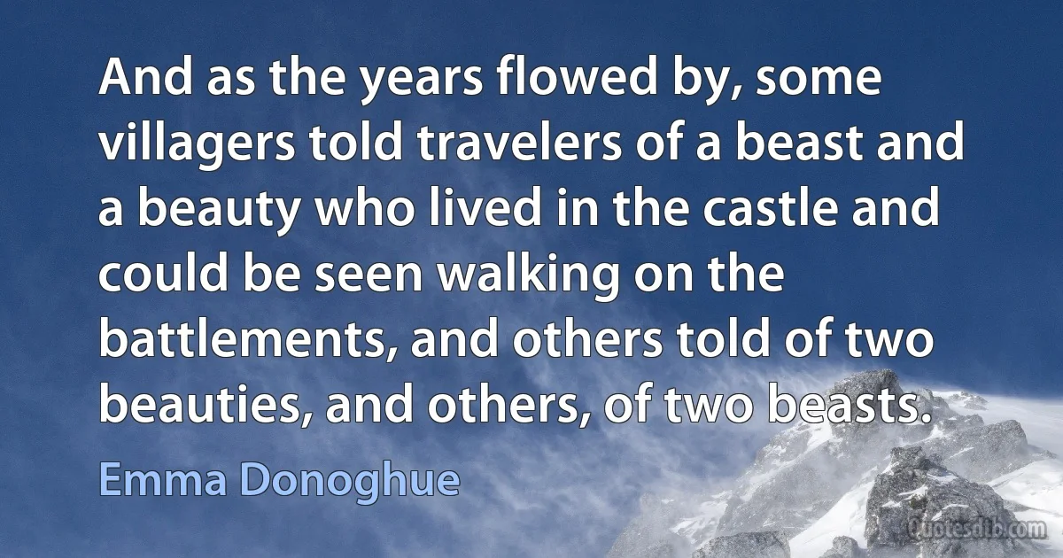 And as the years flowed by, some villagers told travelers of a beast and a beauty who lived in the castle and could be seen walking on the battlements, and others told of two beauties, and others, of two beasts. (Emma Donoghue)