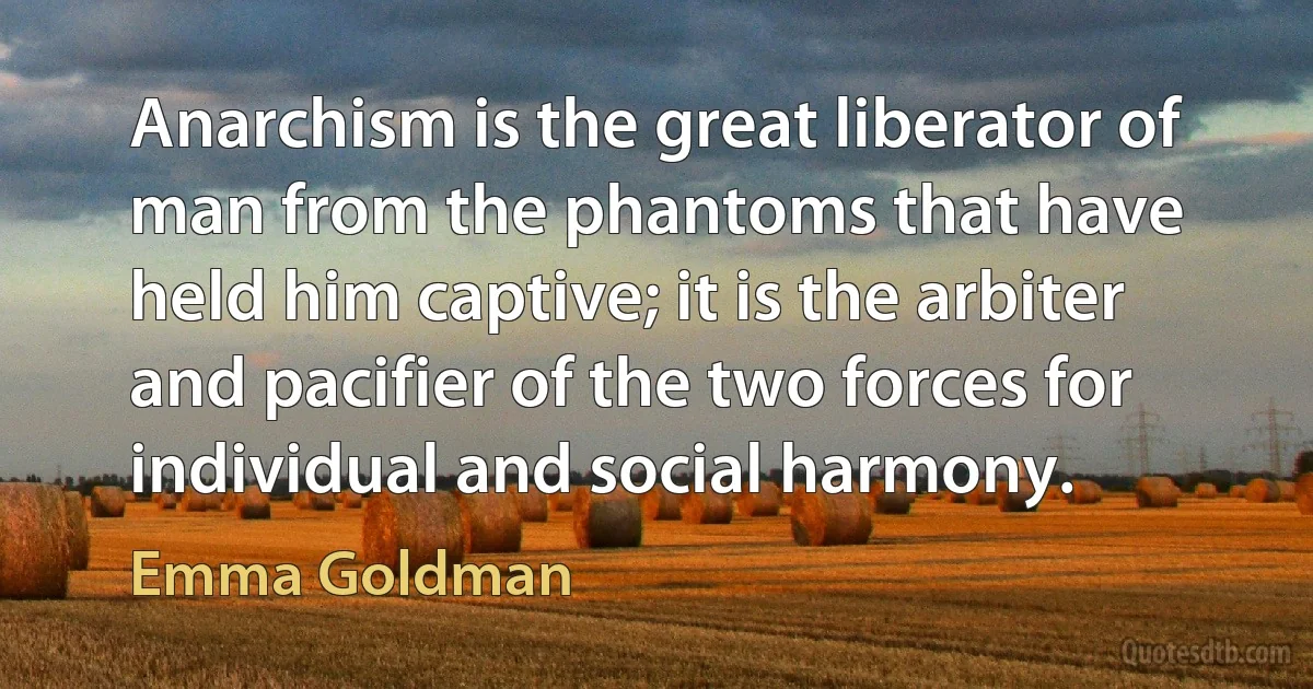 Anarchism is the great liberator of man from the phantoms that have held him captive; it is the arbiter and pacifier of the two forces for individual and social harmony. (Emma Goldman)