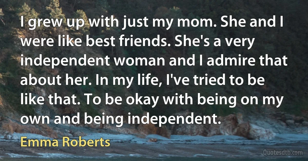 I grew up with just my mom. She and I were like best friends. She's a very independent woman and I admire that about her. In my life, I've tried to be like that. To be okay with being on my own and being independent. (Emma Roberts)