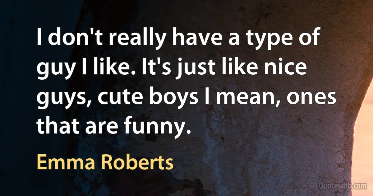 I don't really have a type of guy I like. It's just like nice guys, cute boys I mean, ones that are funny. (Emma Roberts)