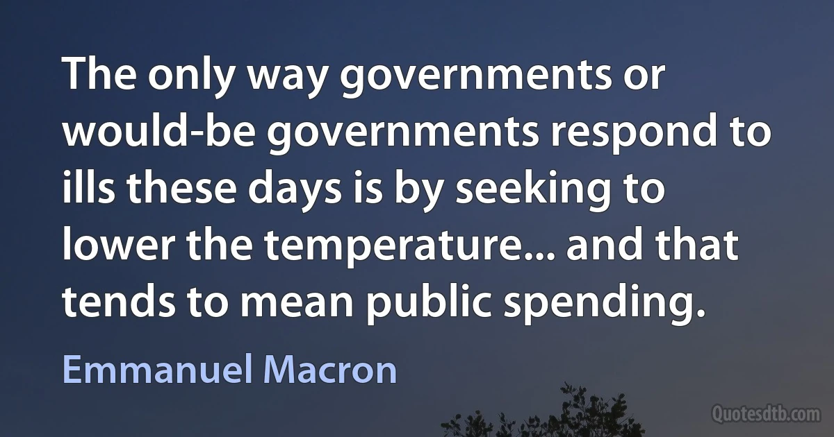 The only way governments or would-be governments respond to ills these days is by seeking to lower the temperature... and that tends to mean public spending. (Emmanuel Macron)