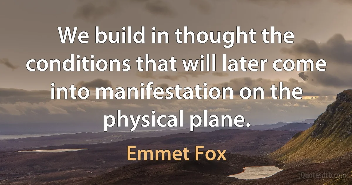 We build in thought the conditions that will later come into manifestation on the physical plane. (Emmet Fox)