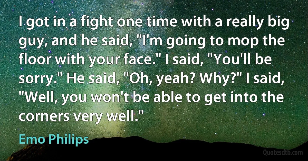 I got in a fight one time with a really big guy, and he said, "I'm going to mop the floor with your face." I said, "You'll be sorry." He said, "Oh, yeah? Why?" I said, "Well, you won't be able to get into the corners very well." (Emo Philips)