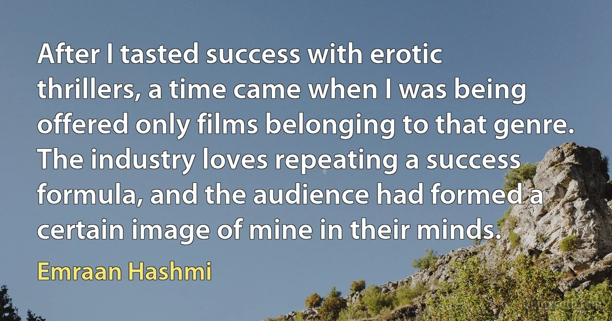 After I tasted success with erotic thrillers, a time came when I was being offered only films belonging to that genre. The industry loves repeating a success formula, and the audience had formed a certain image of mine in their minds. (Emraan Hashmi)