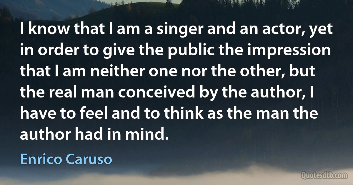 I know that I am a singer and an actor, yet in order to give the public the impression that I am neither one nor the other, but the real man conceived by the author, I have to feel and to think as the man the author had in mind. (Enrico Caruso)