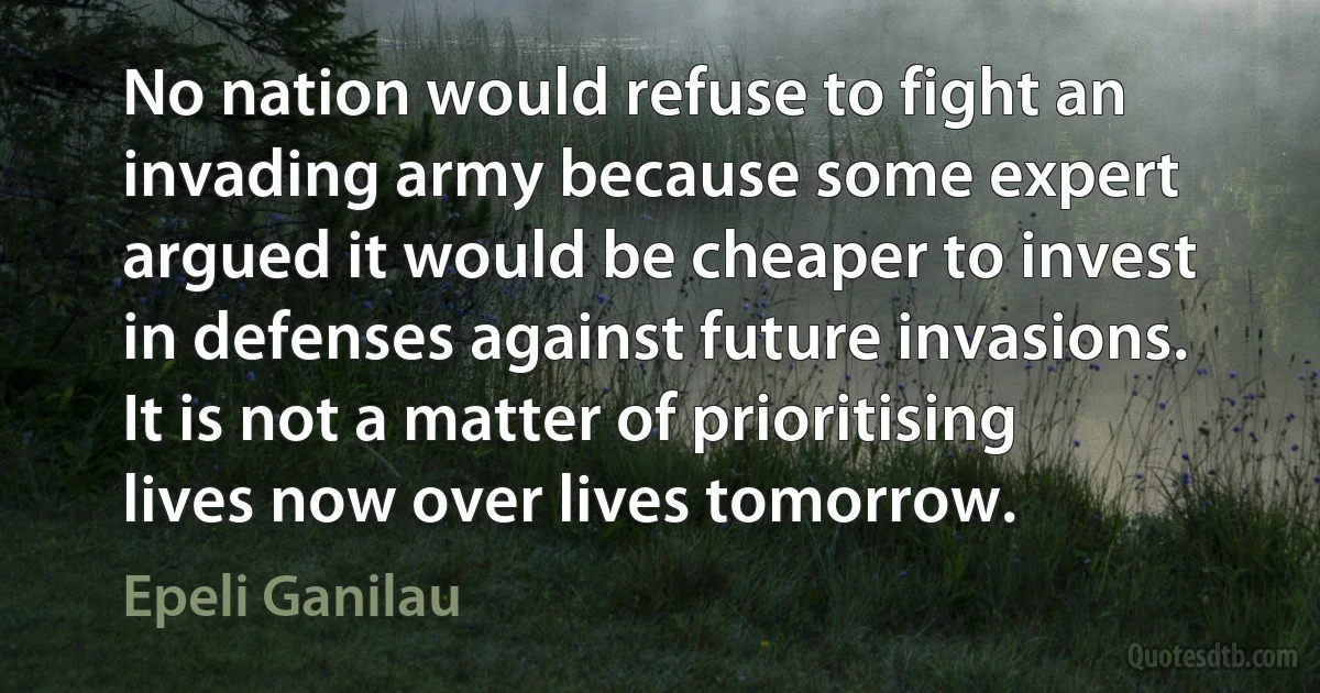 No nation would refuse to fight an invading army because some expert argued it would be cheaper to invest in defenses against future invasions. It is not a matter of prioritising lives now over lives tomorrow. (Epeli Ganilau)