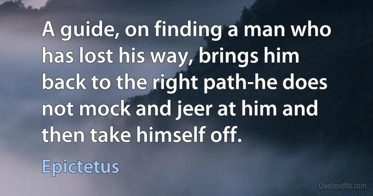 A guide, on finding a man who has lost his way, brings him back to the right path-he does not mock and jeer at him and then take himself off. (Epictetus)