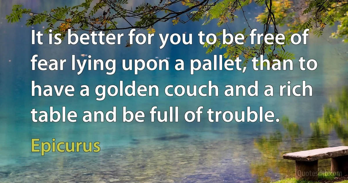 It is better for you to be free of fear lying upon a pallet, than to have a golden couch and a rich table and be full of trouble. (Epicurus)