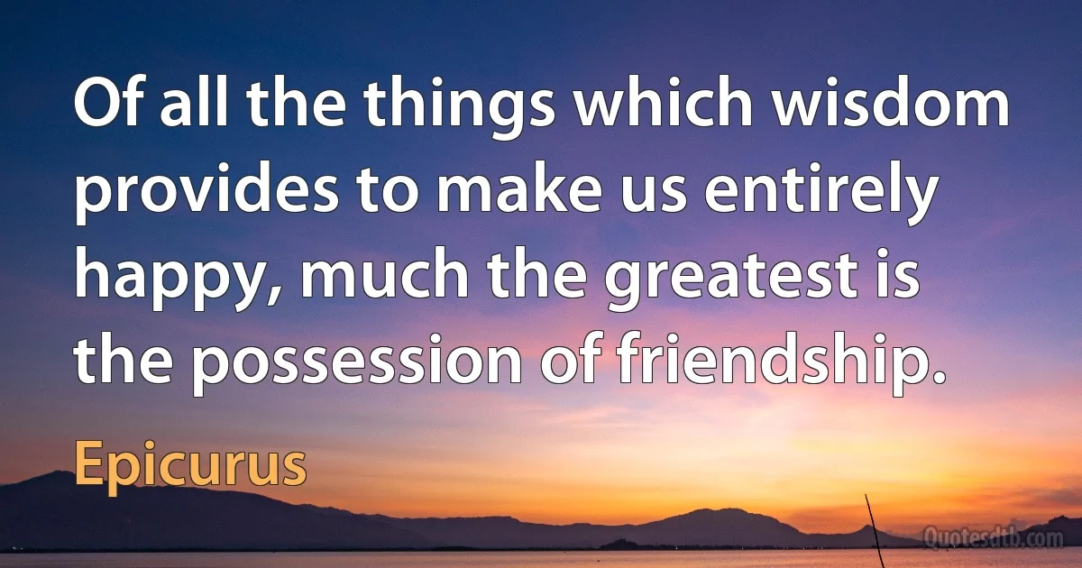 Of all the things which wisdom provides to make us entirely happy, much the greatest is the possession of friendship. (Epicurus)