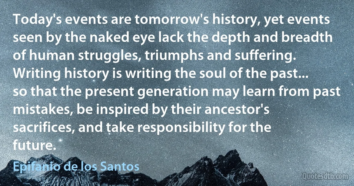 Today's events are tomorrow's history, yet events seen by the naked eye lack the depth and breadth of human struggles, triumphs and suffering. Writing history is writing the soul of the past... so that the present generation may learn from past mistakes, be inspired by their ancestor's sacrifices, and take responsibility for the future. (Epifanio de los Santos)