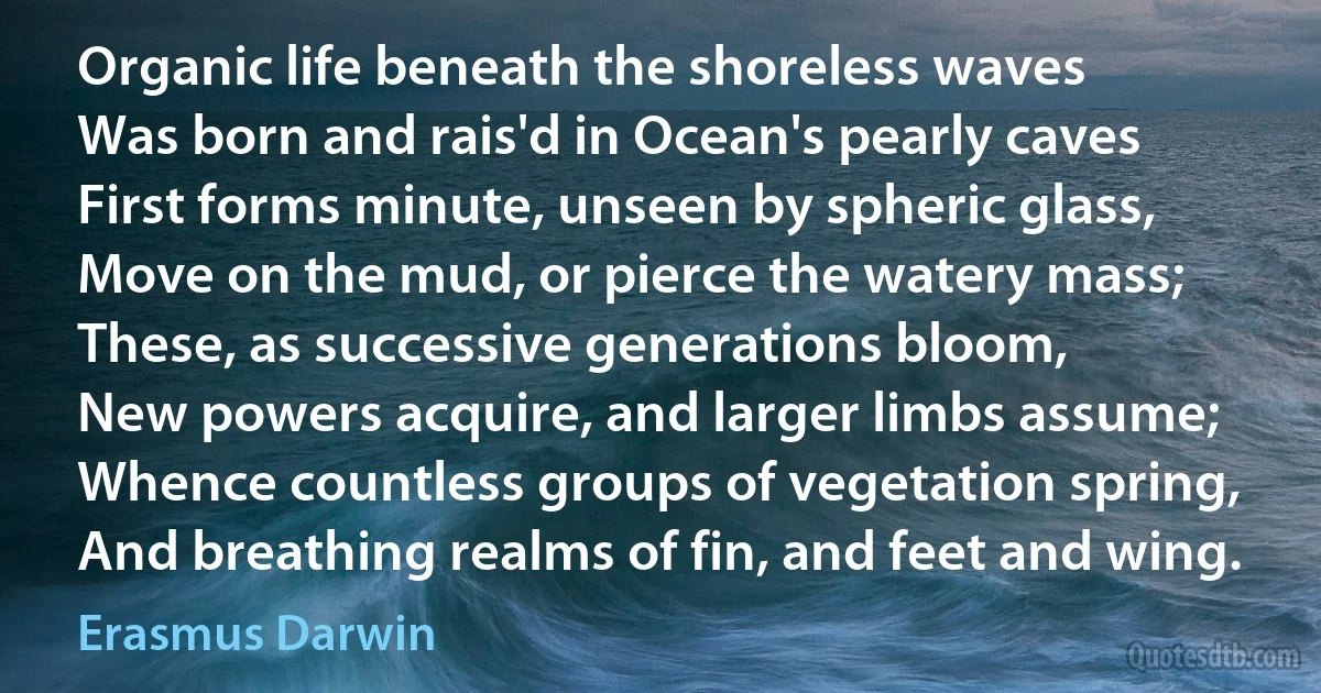 Organic life beneath the shoreless waves
Was born and rais'd in Ocean's pearly caves
First forms minute, unseen by spheric glass,
Move on the mud, or pierce the watery mass;
These, as successive generations bloom,
New powers acquire, and larger limbs assume;
Whence countless groups of vegetation spring,
And breathing realms of fin, and feet and wing. (Erasmus Darwin)