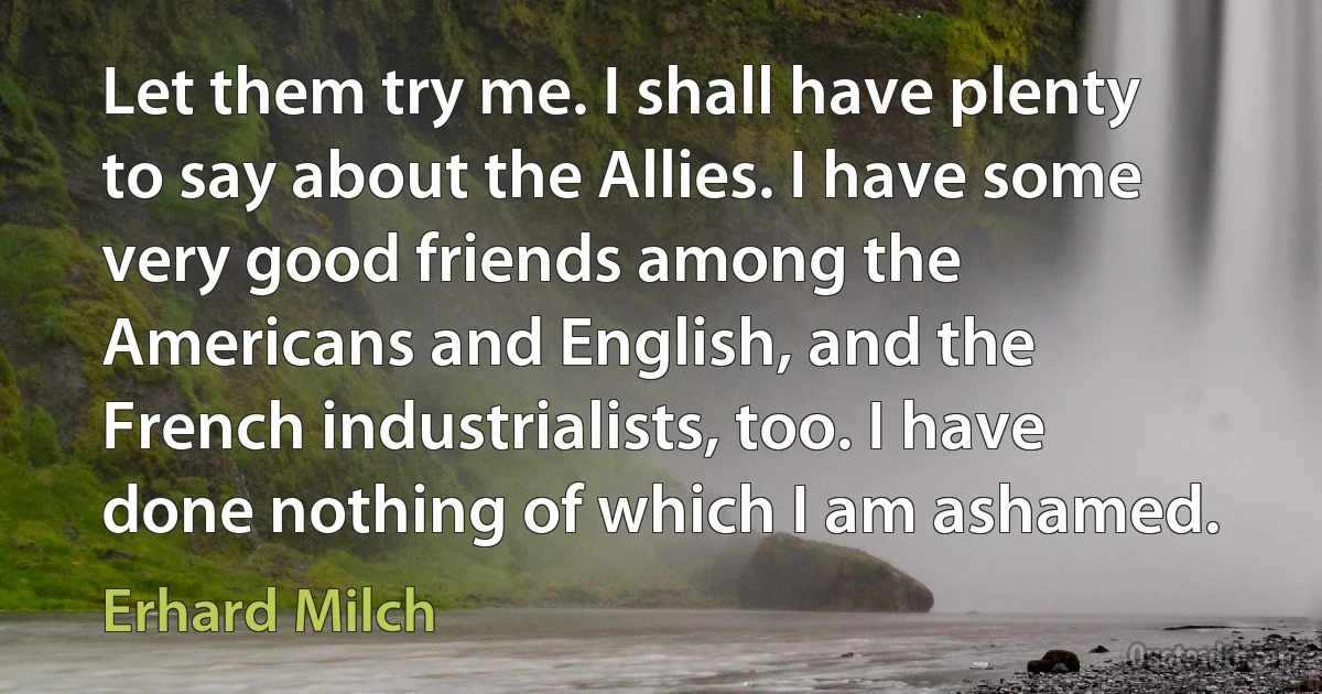 Let them try me. I shall have plenty to say about the Allies. I have some very good friends among the Americans and English, and the French industrialists, too. I have done nothing of which I am ashamed. (Erhard Milch)