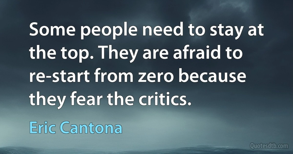 Some people need to stay at the top. They are afraid to re-start from zero because they fear the critics. (Eric Cantona)